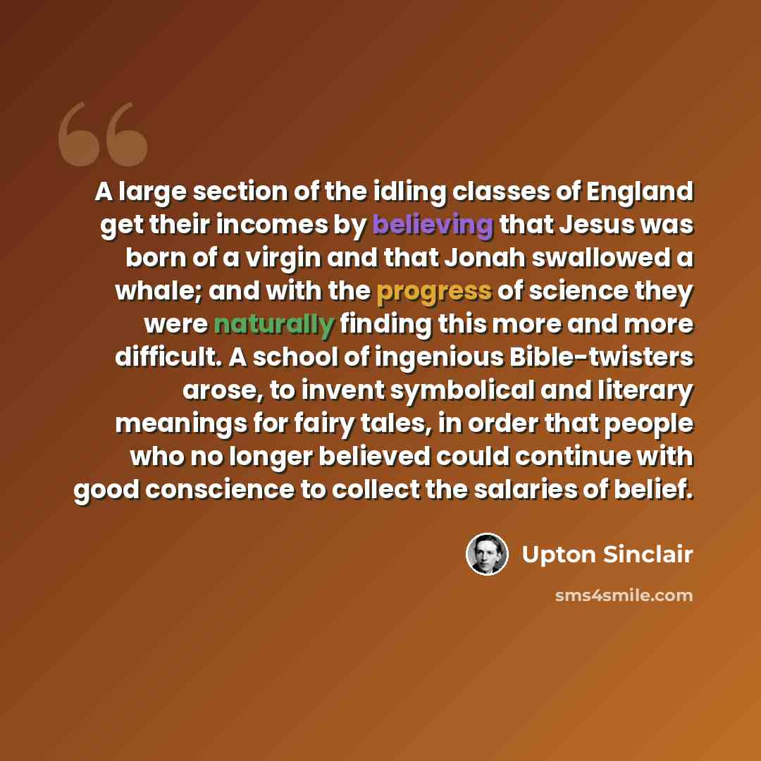 “A large section of the idling classes of England get their incomes by believing that Jesus was born of a virgin and that Jonah swallowed a whale; and with the progress of science they were naturally finding this more and more difficult. A school of ingenious Bible-twisters arose, to invent…” quote by Upton Sinclair
