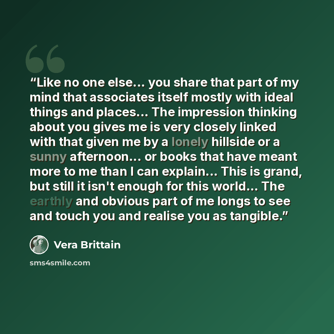 “Like no one else... you share that part of my mind that associates itself mostly with ideal things and places... The impression thinking about you gives me is very closely linked with that given me by a lonely hillside or a sunny afternoon... or books that have meant more to me than I can…” quote by Vera Brittain