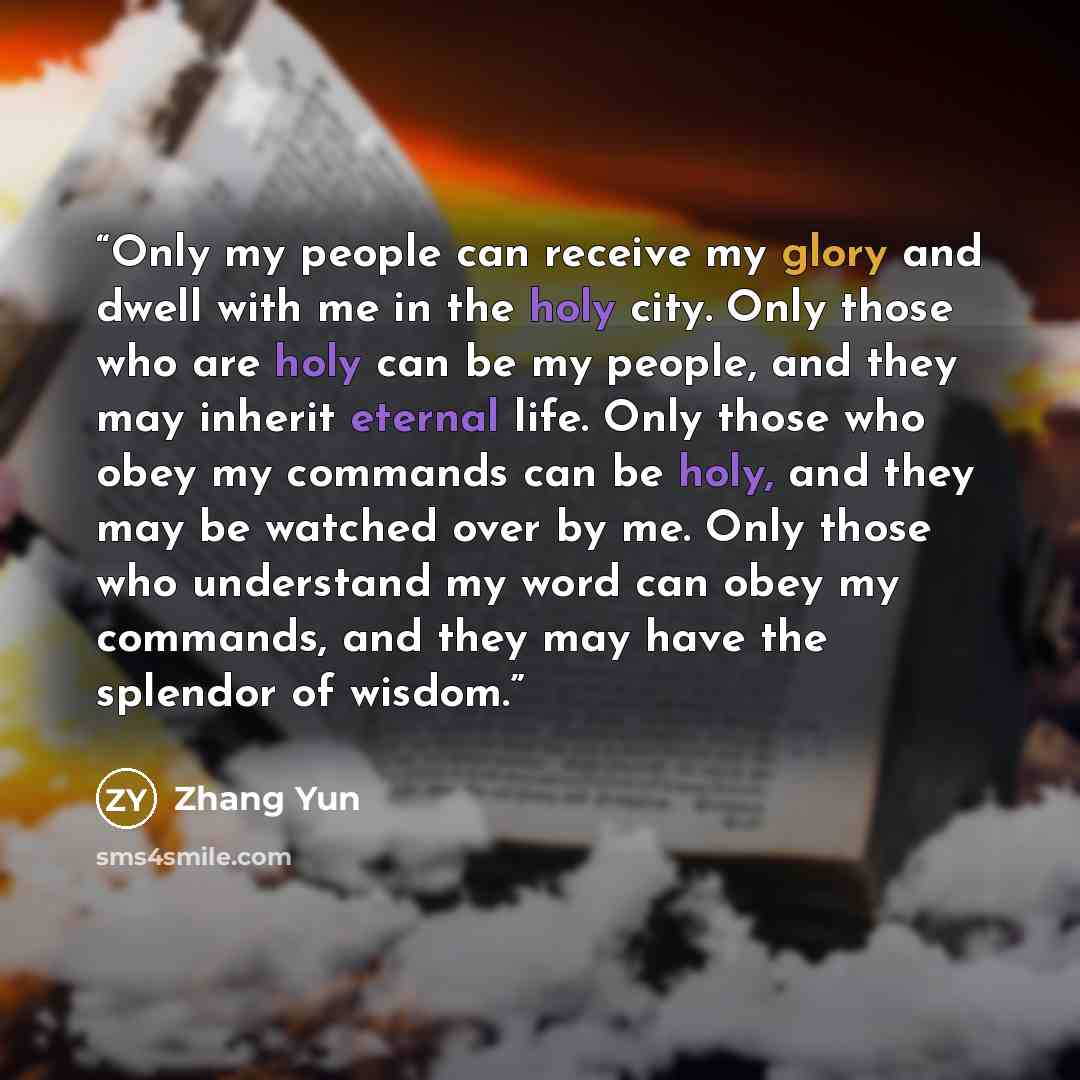“Only my people can receive my glory and dwell with me in the holy city. Only those who are holy can be my people, and they may inherit eternal life. Only those who obey my commands can be holy, and they may be watched over by me. Only those who understand my word can obey my commands, and they may…” quote by Zhang Yun