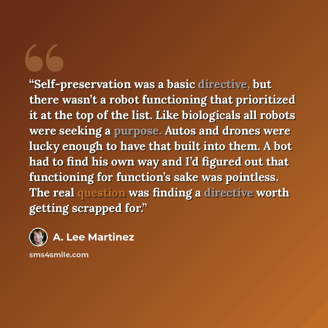 “Self-preservation was a basic directive, but there wasn’t a robot functioning that prioritized it at the top of the list. Like biologicals all robots were seeking a purpose. Autos and drones were lucky enough to have that built into them. A bot had to find his own way and I’d figured out that…” quote by A. Lee Martinez