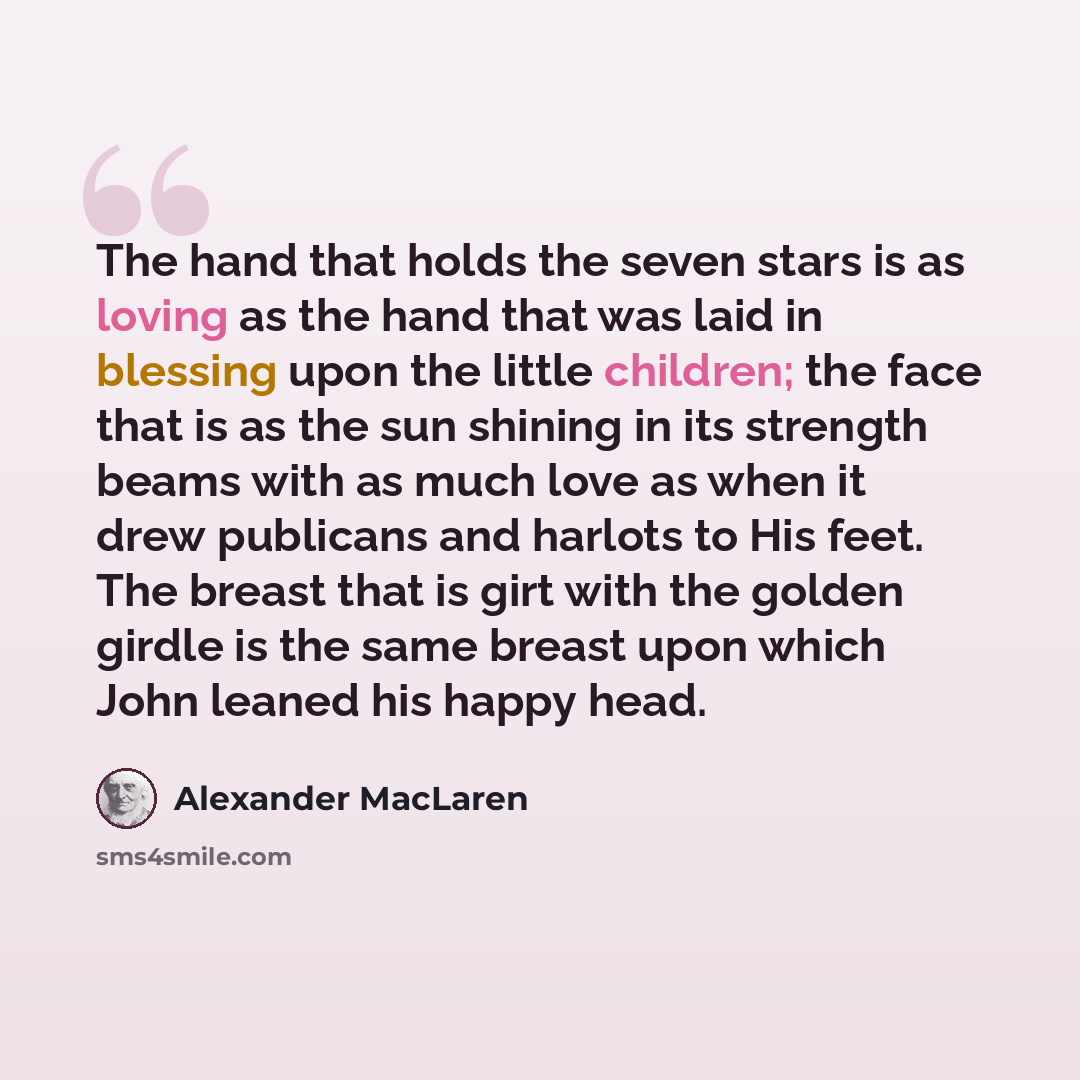 “The hand that holds the seven stars is as loving as the hand that was laid in blessing upon the little children; the face that is as the sun shining in its strength beams with as much love as when it drew publicans and harlots to His feet. The breast that is girt with the golden girdle is the same…” quote by Alexander MacLaren