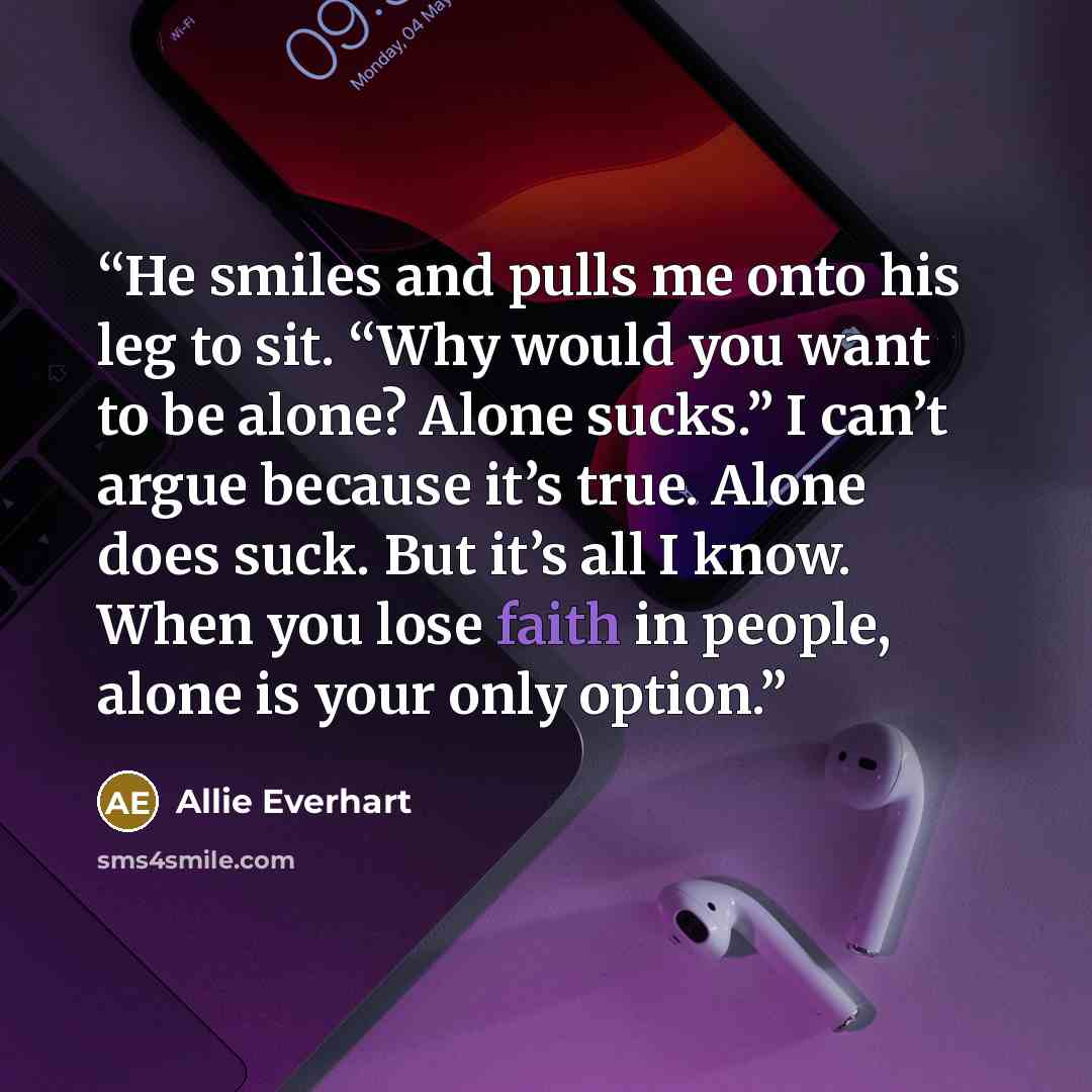 “He smiles and pulls me onto his leg to sit. “Why would you want to be alone? Alone sucks.” I can’t argue because it’s true. Alone does suck. But it’s all I know. When you lose faith in people, alone is your only option.” quote by Allie Everhart