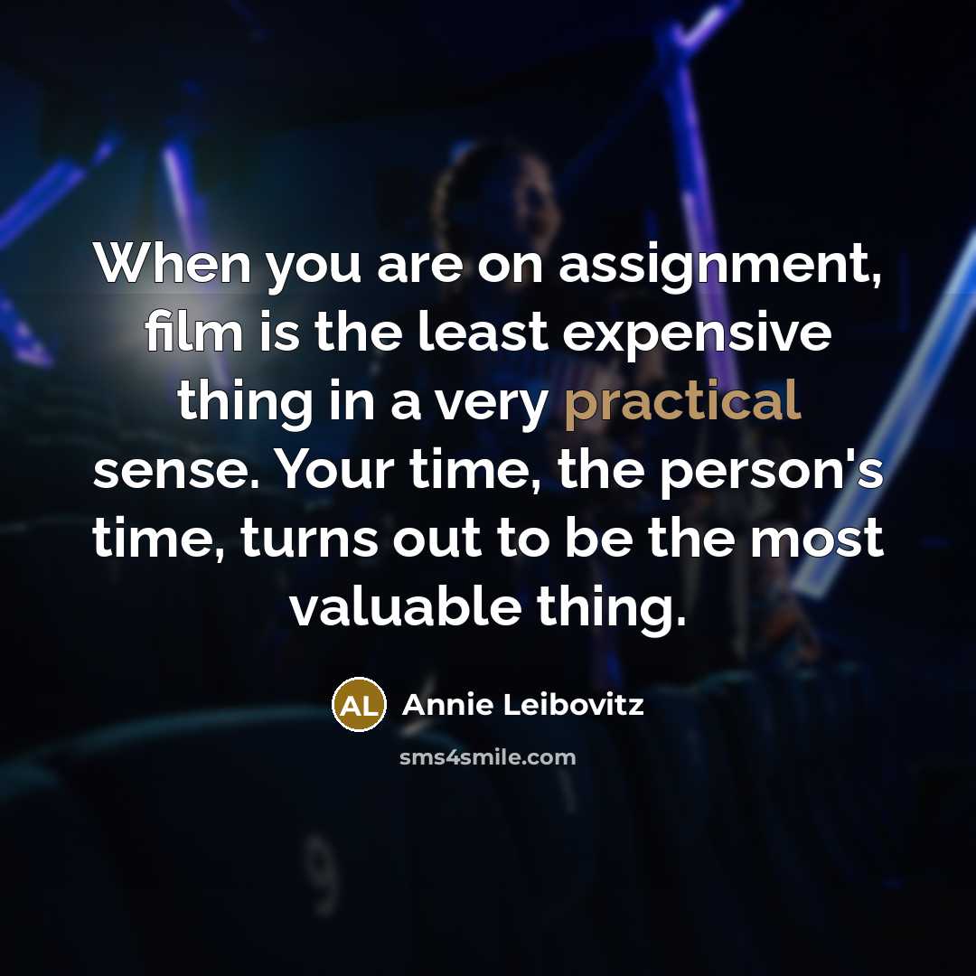 “When you are on assignment, film is the least expensive thing in a very practical sense. Your time, the person's time, turns out to be the most valuable thing.” quote by Annie Leibovitz