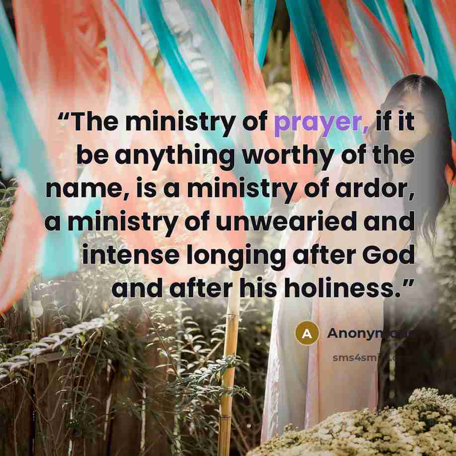 “The ministry of prayer, if it be anything worthy of the name, is a ministry of ardor, a ministry of unwearied and intense longing after God and after his holiness.” quote by Anonymous