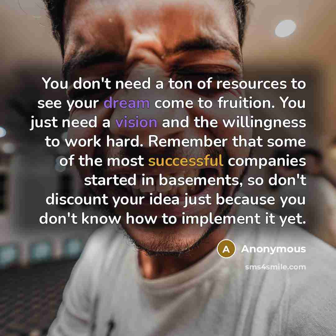 “You don't need a ton of resources to see your dream come to fruition. You just need a vision and the willingness to work hard. Remember that some of the most successful companies started in basements, so don't discount your idea just because you don't know how to implement it yet.” quote by Anonymous