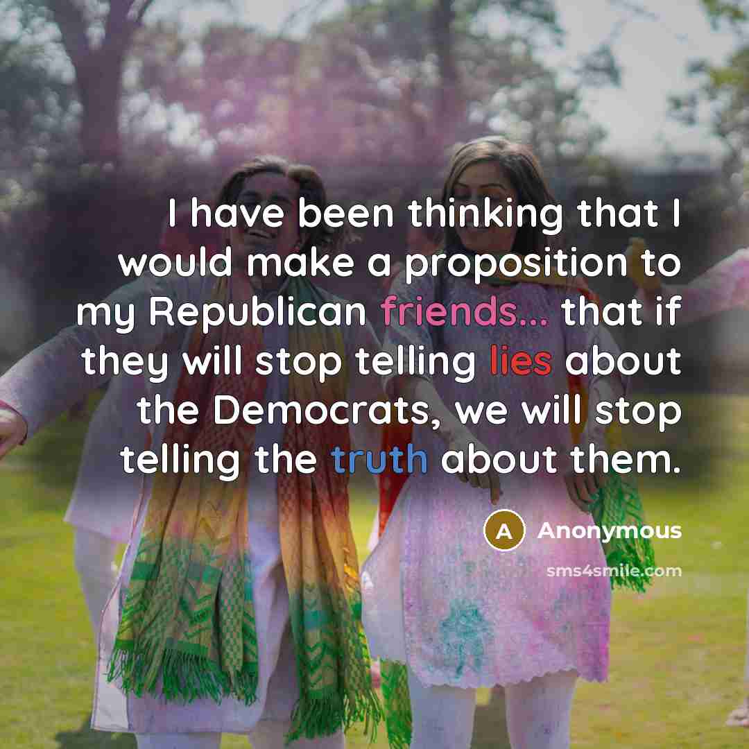 “I have been thinking that I would make a proposition to my Republican friends... that if they will stop telling lies about the Democrats, we will stop telling the truth about them.” quote by Anonymous