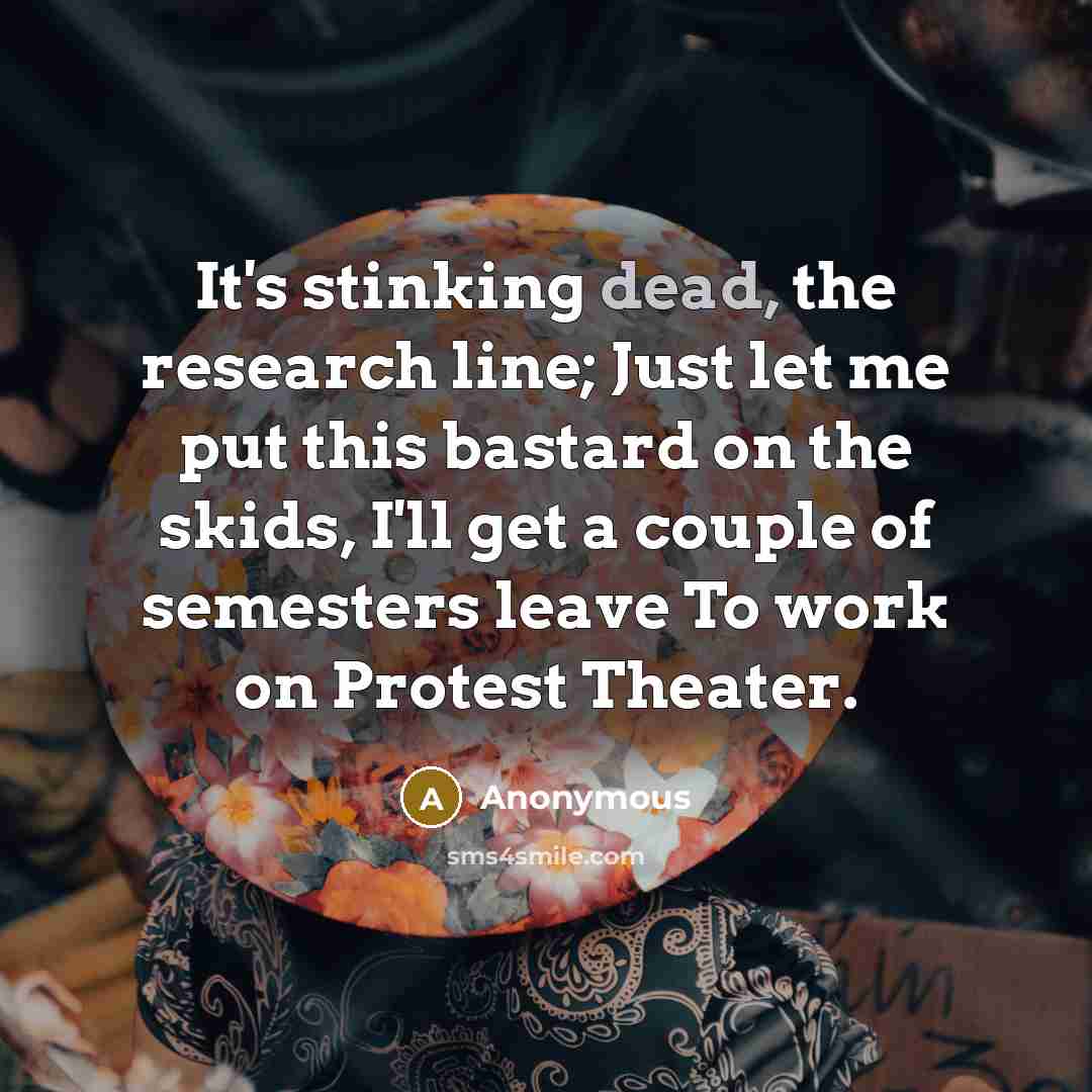 “It's stinking dead, the research line; Just let me put this bastard on the skids, I'll get a couple of semesters leave To work on Protest Theater.” quote by Anonymous