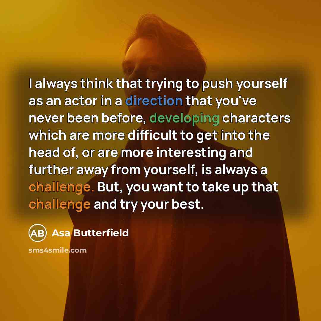 “I always think that trying to push yourself as an actor in a direction that you've never been before, developing characters which are more difficult to get into the head of, or are more interesting and further away from yourself, is always a challenge. But, you want to take up that challenge and…” quote by Asa Butterfield