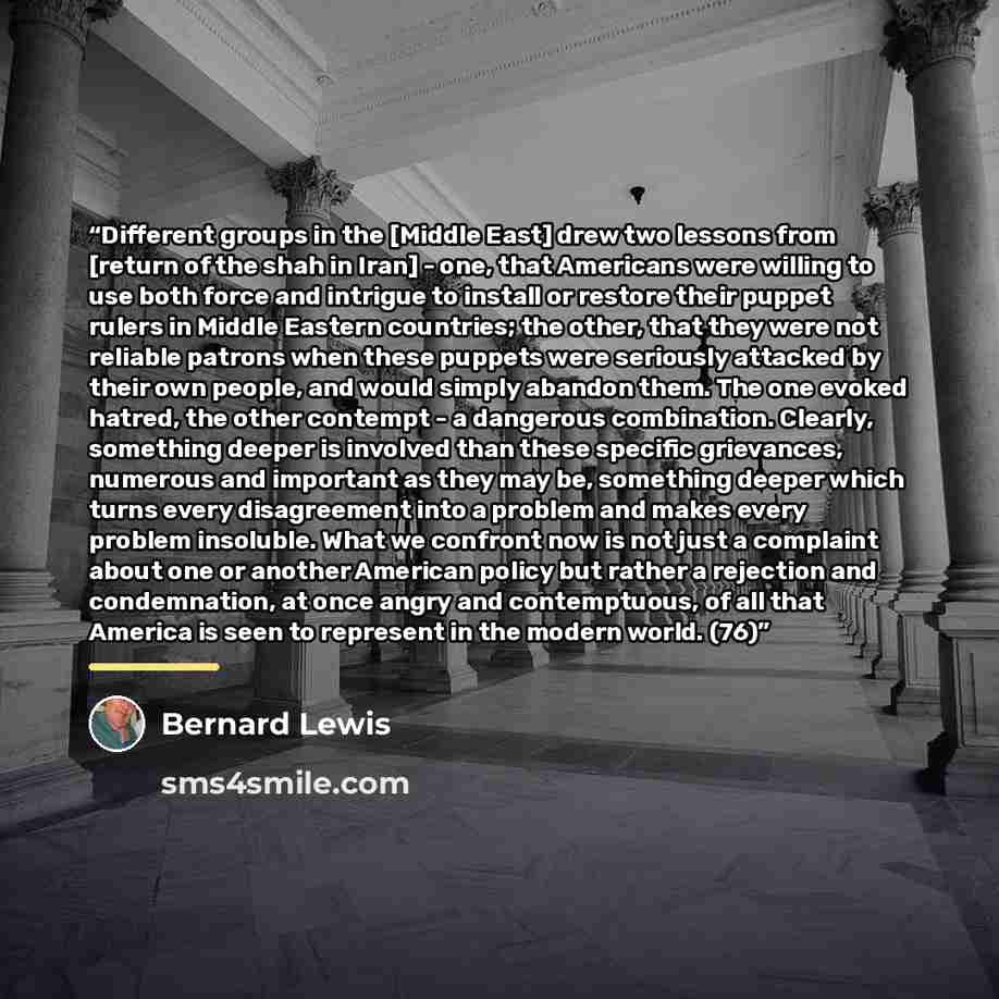 “Different groups in the [Middle East] drew two lessons from [return of the shah in Iran] - one, that Americans were willing to use both force and intrigue to install or restore their puppet rulers in Middle Eastern countries; the other, that they were not reliable patrons when these puppets were…” quote by Bernard Lewis