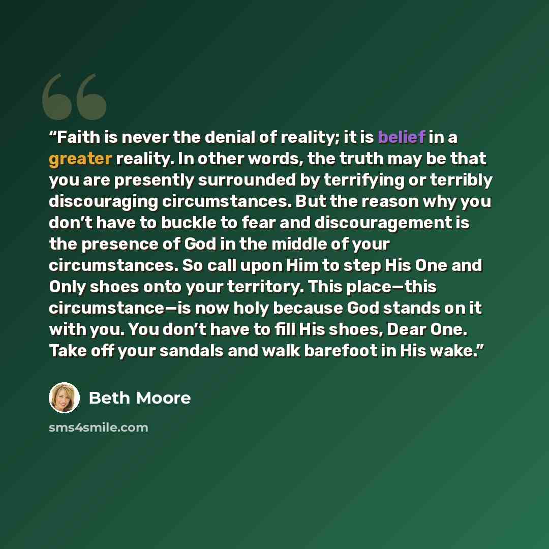 “Faith is never the denial of reality; it is belief in a greater reality. In other words, the truth may be that you are presently surrounded by terrifying or terribly discouraging circumstances. But the reason why you don’t have to buckle to fear and discouragement is the presence of God in the…” quote by Beth Moore