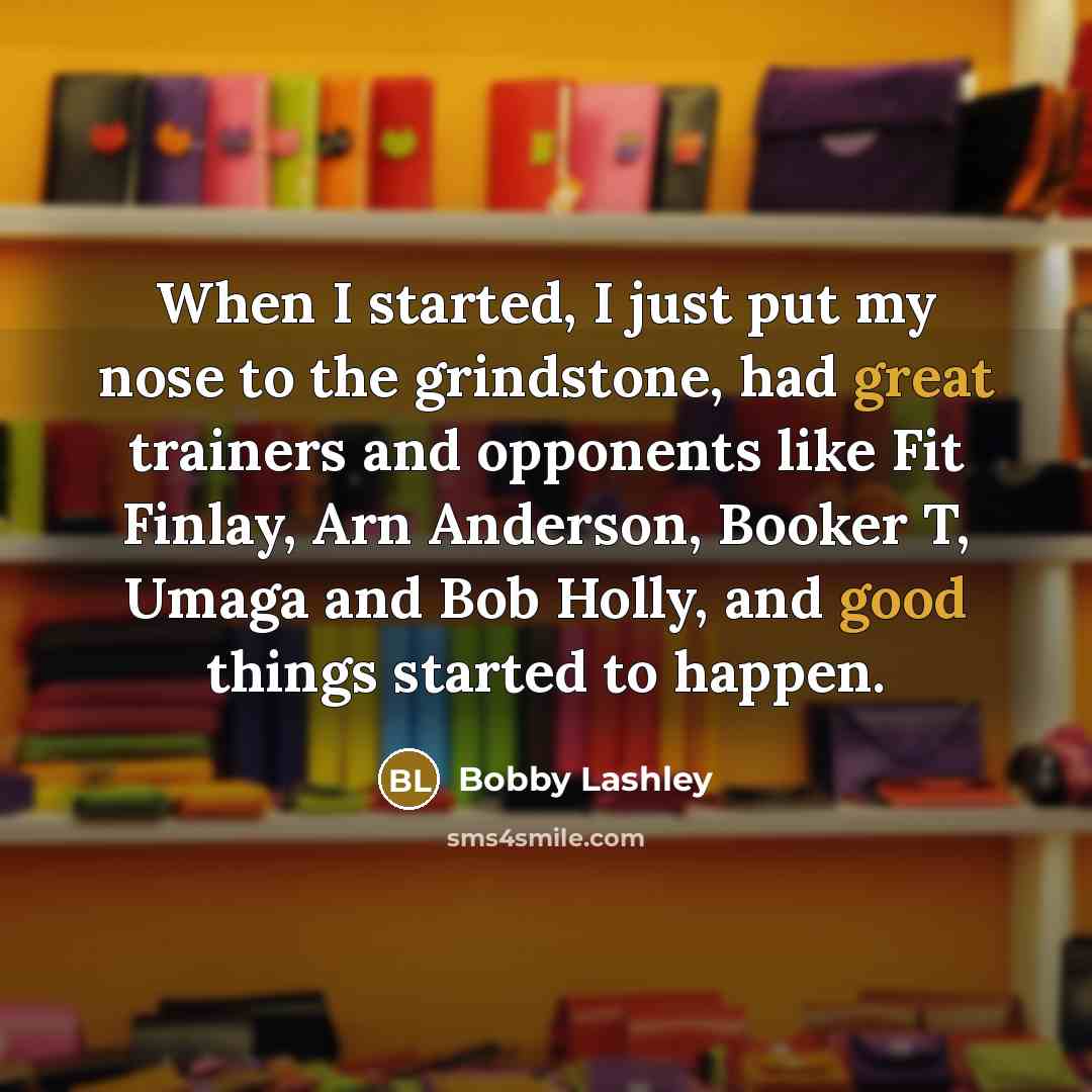 “When I started, I just put my nose to the grindstone, had great trainers and opponents like Fit Finlay, Arn Anderson, Booker T, Umaga and Bob Holly, and good things started to happen.” quote by Bobby Lashley