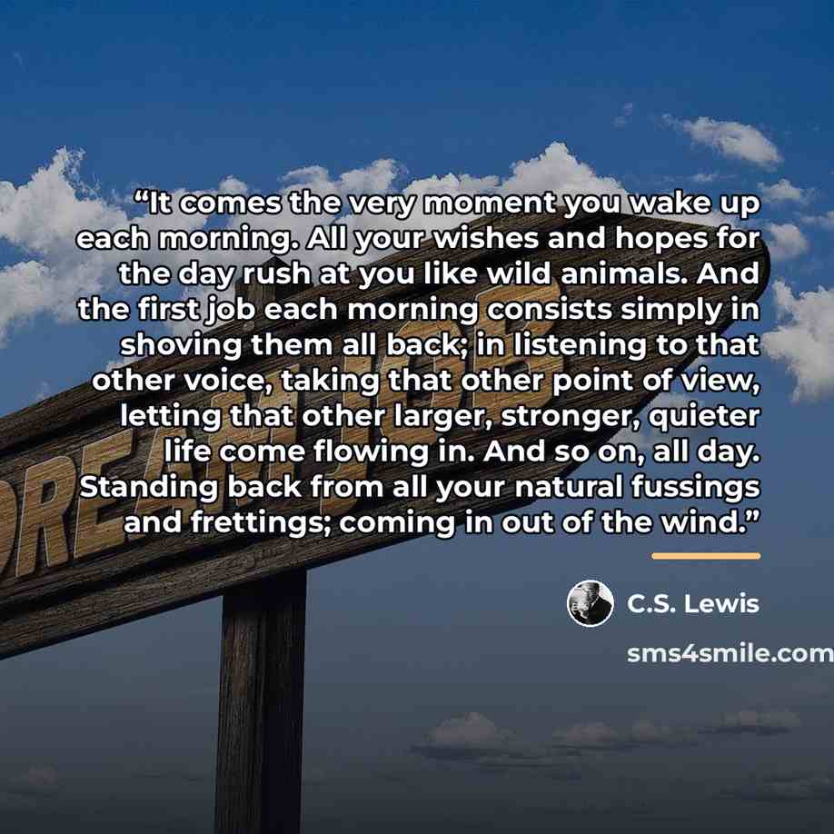 “It comes the very moment you wake up each morning. All your wishes and hopes for the day rush at you like wild animals. And the first job each morning consists simply in shoving them all back; in listening to that other voice, taking that other point of view, letting that other larger, stronger…” quote by C.S. Lewis