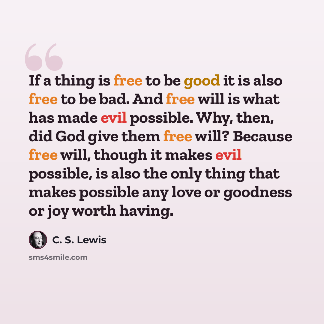 “If a thing is free to be good it is also free to be bad. And free will is what has made evil possible. Why, then, did God give them free will? Because free will, though it makes evil possible, is also the only thing that makes possible any love or goodness or joy worth having.” quote by C. S. Lewis