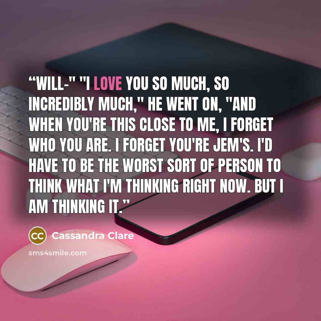 “Will-" "I love you so much, so incredibly much," he went on, "and when you're this close to me, I forget who you are. I forget you're Jem's. I'd have to be the worst sort of person to think what I'm thinking right now. But I am thinking it.” quote by Cassandra Clare
