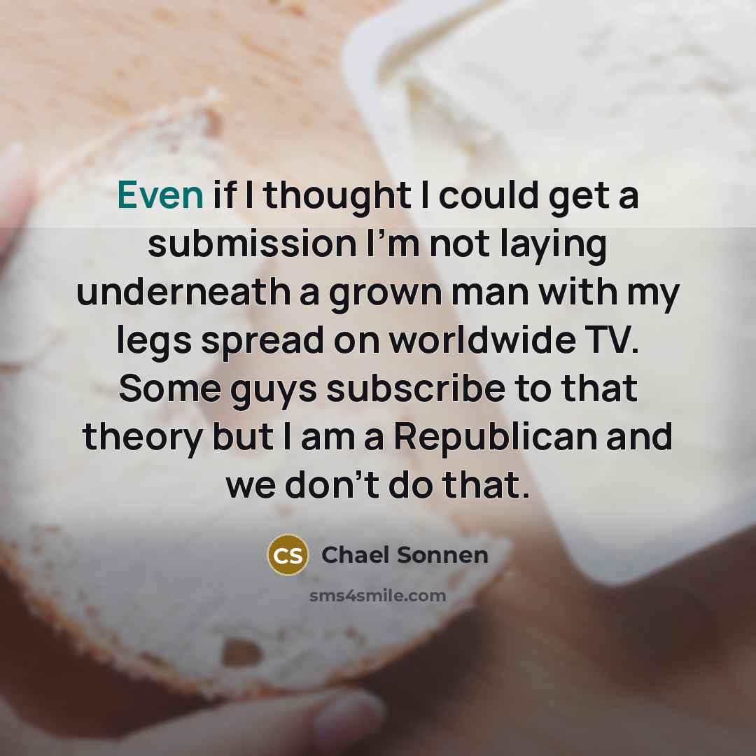 “Even if I thought I could get a submission I'm not laying underneath a grown man with my legs spread on worldwide TV. Some guys subscribe to that theory but I am a Republican and we don't do that.” quote by Chael Sonnen