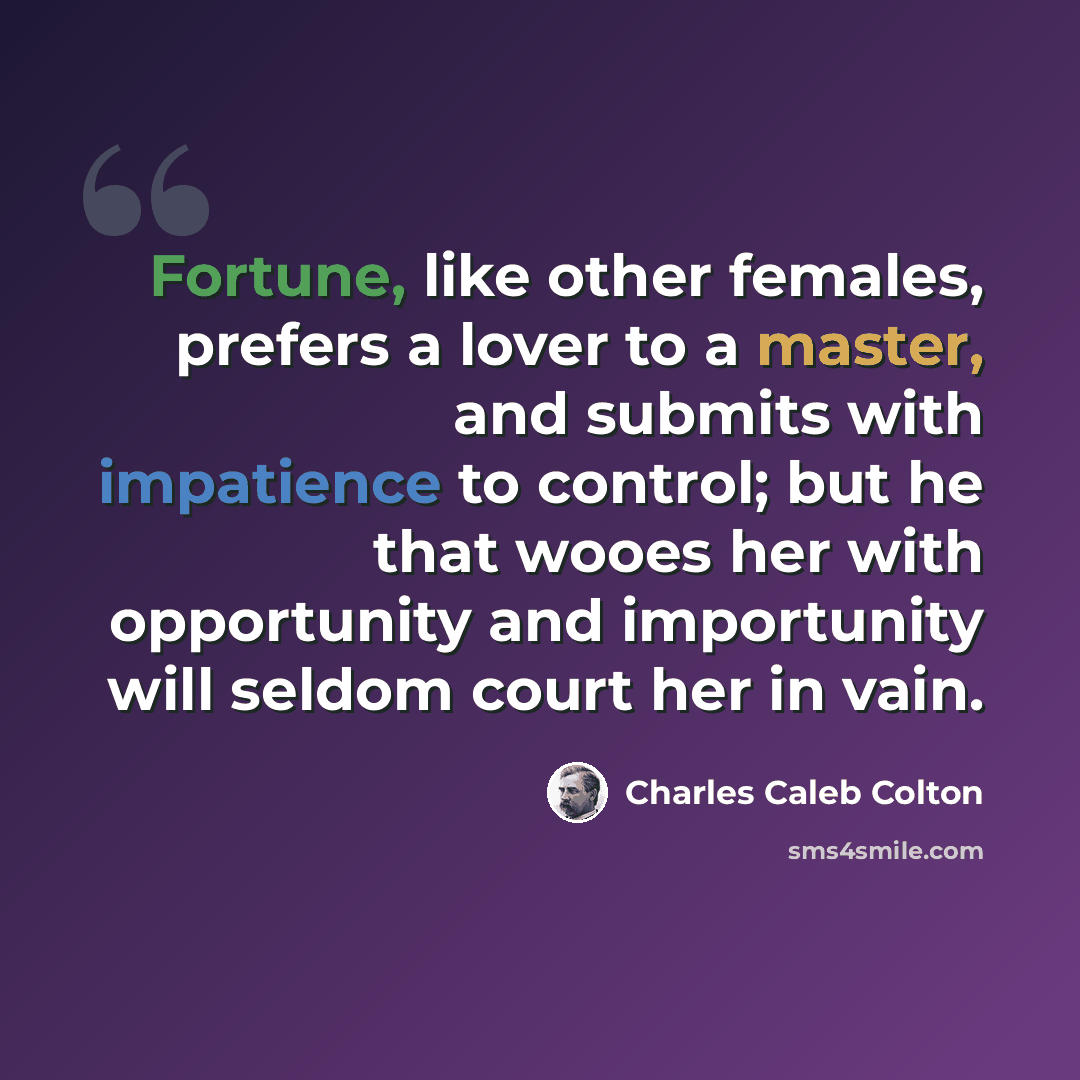“Fortune, like other females, prefers a lover to a master, and submits with impatience to control; but he that wooes her with opportunity and importunity will seldom court her in vain.” quote by Charles Caleb Colton