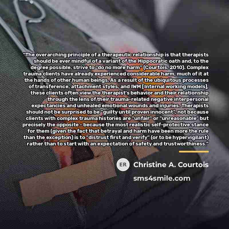 “The overarching principle of a therapeutic relationship is that therapists should be ever mindful of a variant of the Hippocratic oath and, to the degree possible, strive to "do no more harm" (Courtois, 2010). Complex trauma clients have already experienced considerable harm, much of it at the…” quote by Christine A. Courtois
