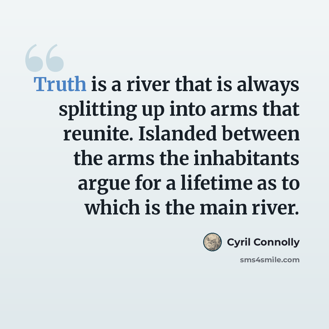 “Truth is a river that is always splitting up into arms that reunite. Islanded between the arms the inhabitants argue for a lifetime as to which is the main river.” quote by Cyril Connolly