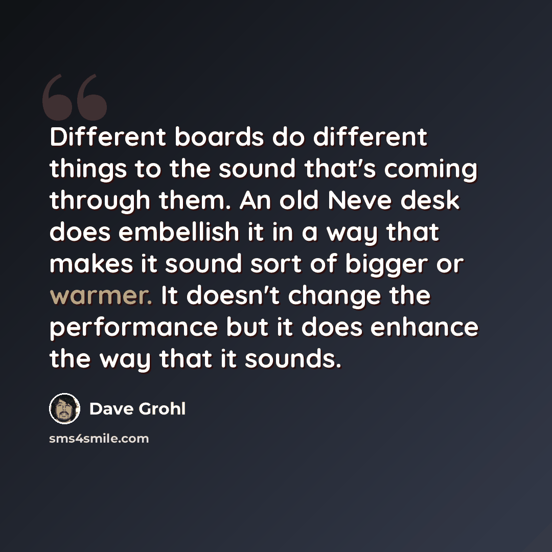 “Different boards do different things to the sound that's coming through them. An old Neve desk does embellish it in a way that makes it sound sort of bigger or warmer. It doesn't change the performance but it does enhance the way that it sounds.” quote by Dave Grohl