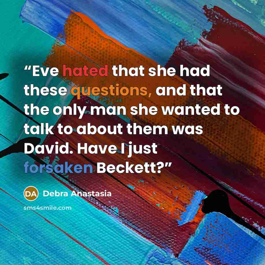 “Eve hated that she had these questions, and that the only man she wanted to talk to about them was David. Have I just forsaken Beckett?” quote by Debra Anastasia
