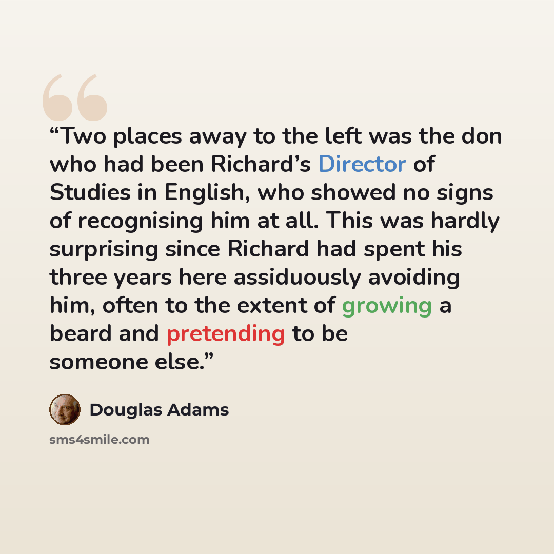 “Two places away to the left was the don who had been Richard’s Director of Studies in English, who showed no signs of recognising him at all. This was hardly surprising since Richard had spent his three years here assiduously avoiding him, often to the extent of growing a beard and pretending to…” quote by Douglas Adams