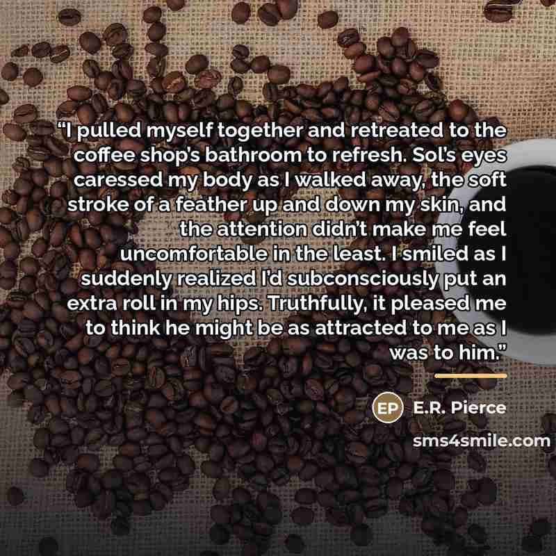 “I pulled myself together and retreated to the coffee shop’s bathroom to refresh. Sol’s eyes caressed my body as I walked away, the soft stroke of a feather up and down my skin, and the attention didn’t make me feel uncomfortable in the least. I smiled as I suddenly realized I’d subconsciously put…” quote by E.R. Pierce