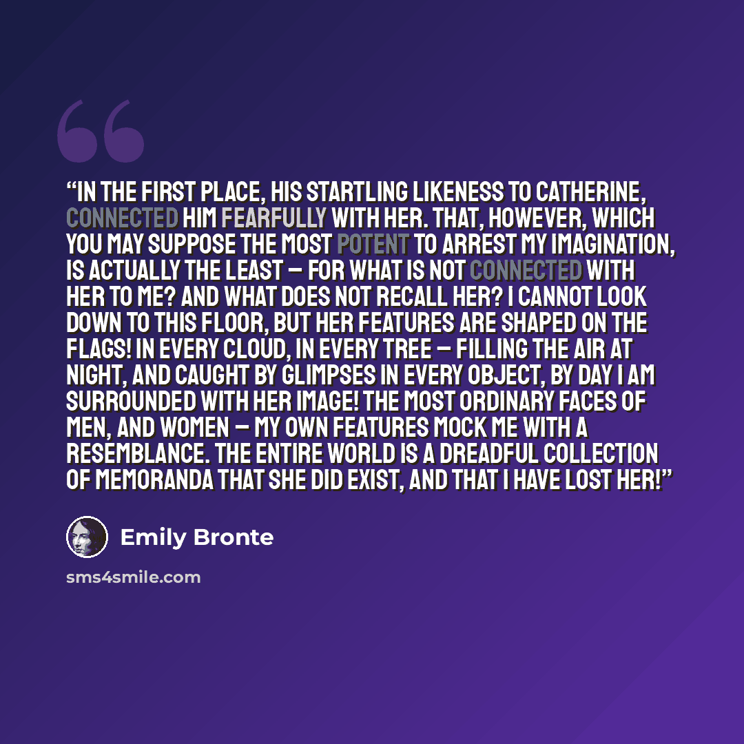 “In the first place, his startling likeness to Catherine, connected him fearfully with her. That, however, which you may suppose the most potent to arrest my imagination, is actually the least – for what is not connected with her to me? and what does not recall her? I cannot look down to this…” quote by Emily Brontë