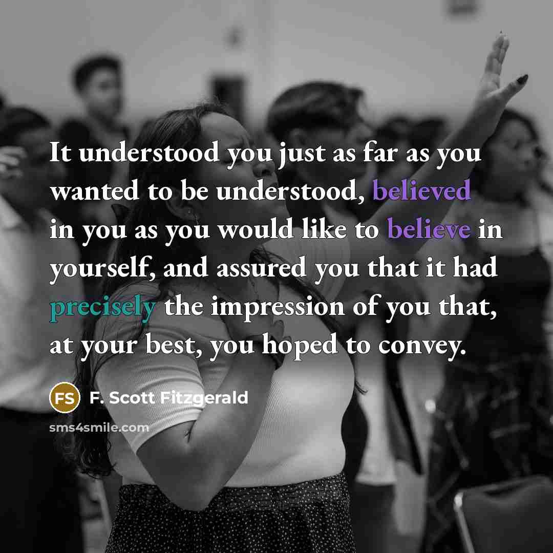 “It understood you just as far as you wanted to be understood, believed in you as you would like to believe in yourself, and assured you that it had precisely the impression of you that, at your best, you hoped to convey.” quote by F. Scott Fitzgerald