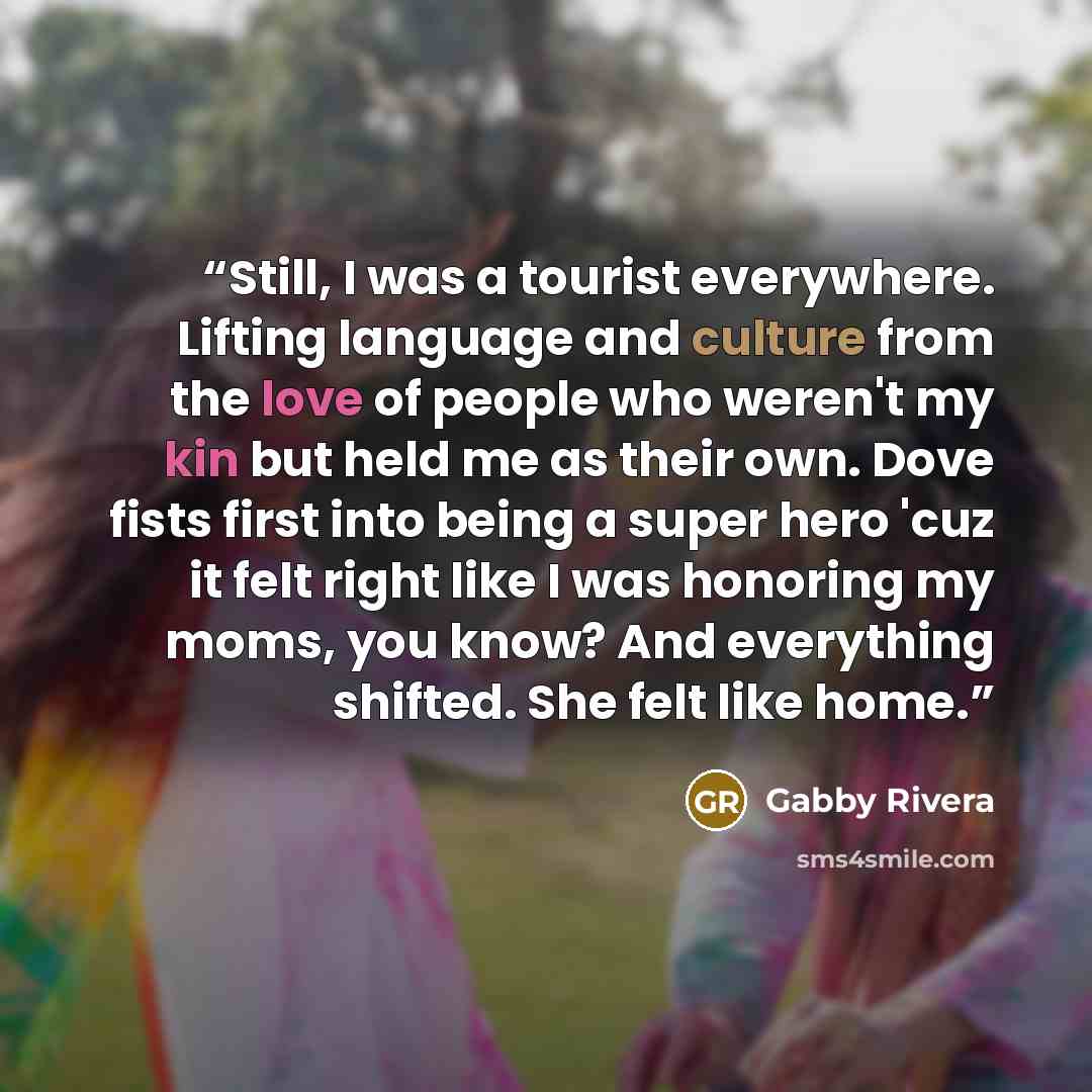 “Still, I was a tourist everywhere. Lifting language and culture from the love of people who weren't my kin but held me as their own. Dove fists first into being a super hero 'cuz it felt right like I was honoring my moms, you know? And everything shifted. She felt like home.” quote by Gabby Rivera