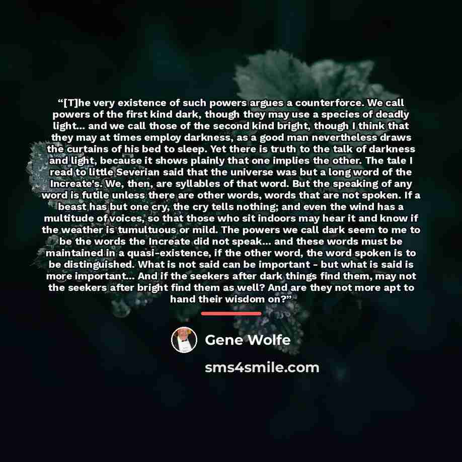 “[T]he very existence of such powers argues a counterforce. We call powers of the first kind dark, though they may use a species of deadly light... and we call those of the second kind bright, though I think that they may at times employ darkness, as a good man nevertheless draws the curtains of…” quote by Gene Wolfe
