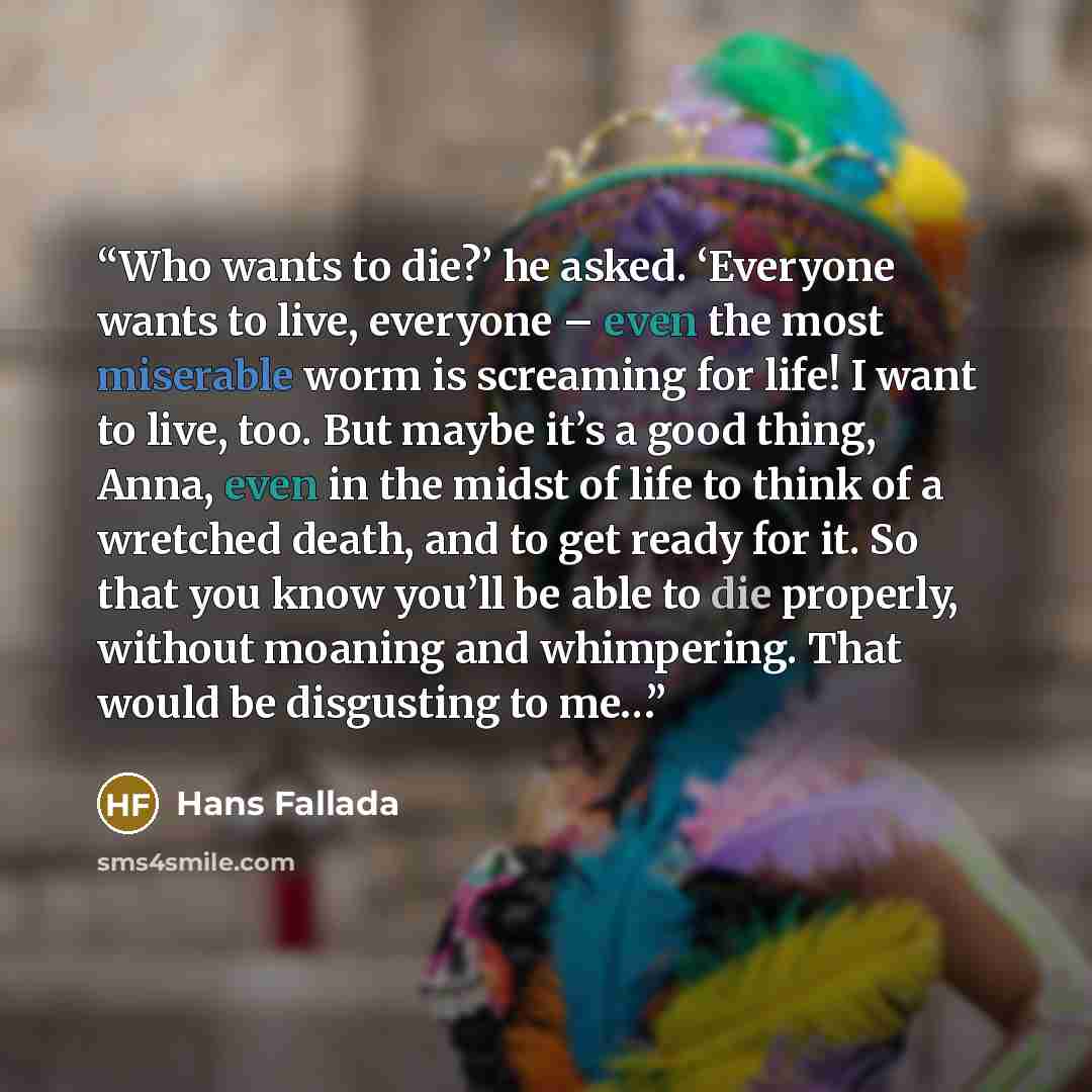 “Who wants to die?’ he asked. ‘Everyone wants to live, everyone – even the most miserable worm is screaming for life! I want to live, too. But maybe it’s a good thing, Anna, even in the midst of life to think of a wretched death, and to get ready for it. So that you know you’ll be able to die…” quote by Hans Fallada