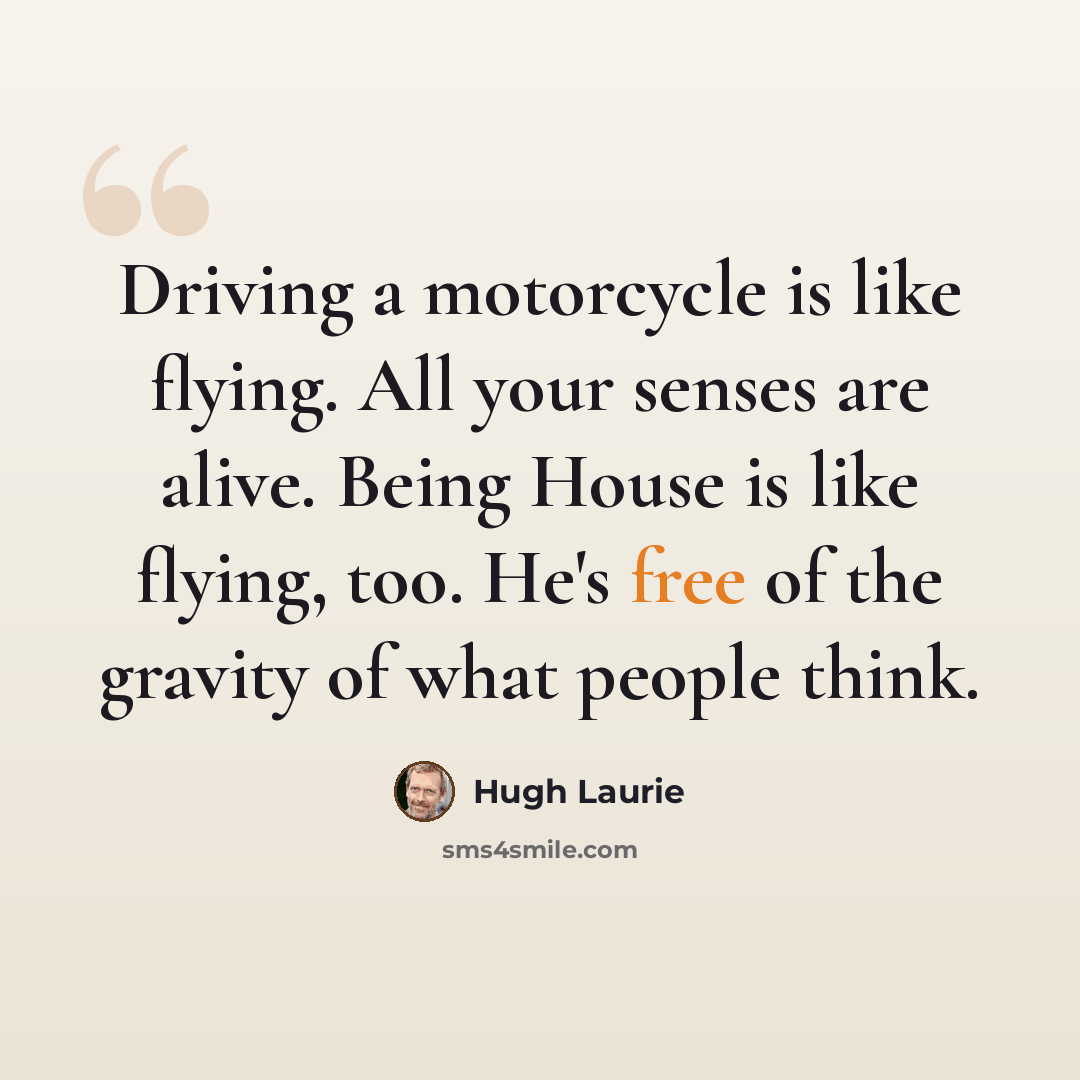“Driving a motorcycle is like flying. All your senses are alive. Being House is like flying, too. He's free of the gravity of what people think.” quote by Hugh Laurie