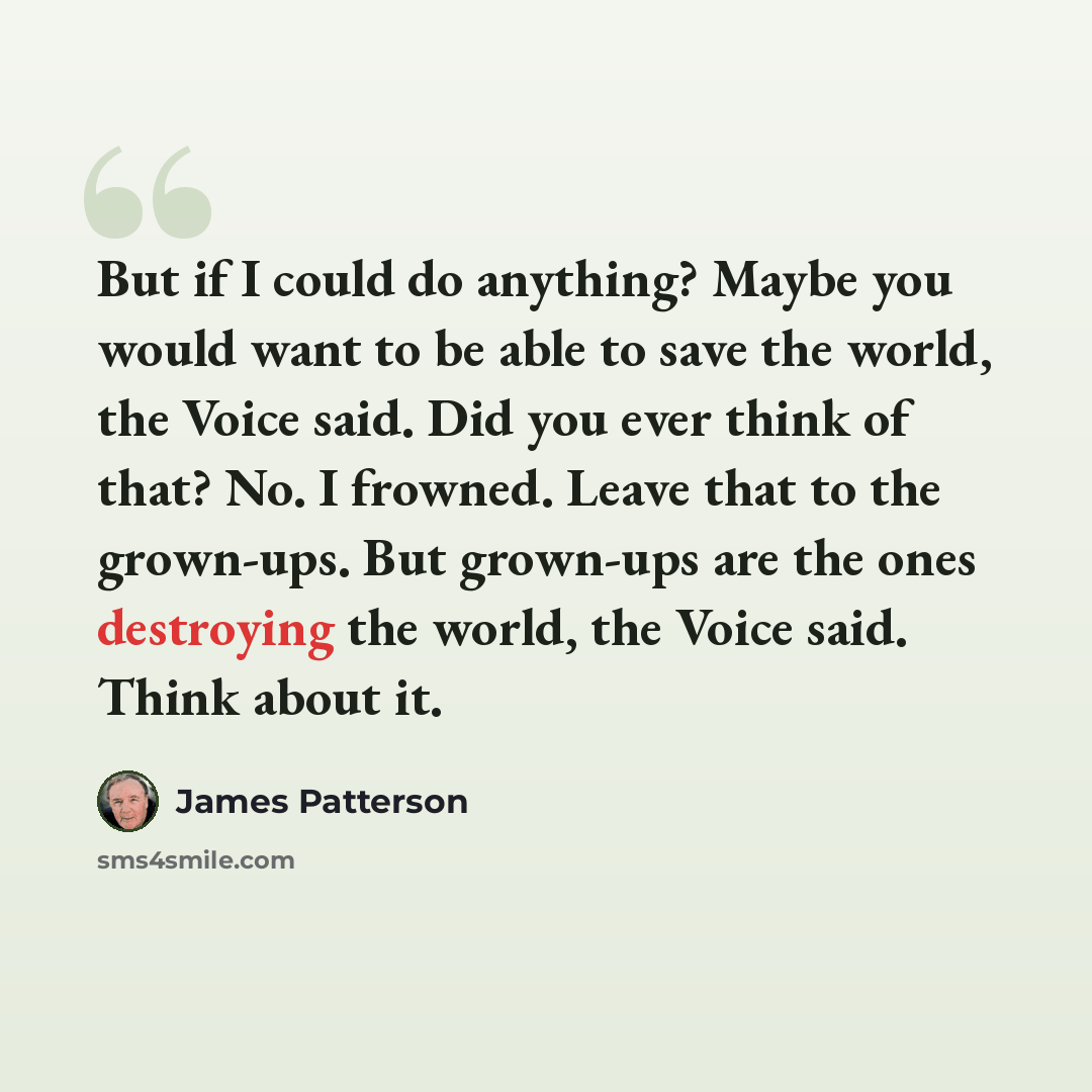 “But if I could do anything? Maybe you would want to be able to save the world, the Voice said. Did you ever think of that? No. I frowned. Leave that to the grown-ups. But grown-ups are the ones destroying the world, the Voice said. Think about it.” quote by James Patterson