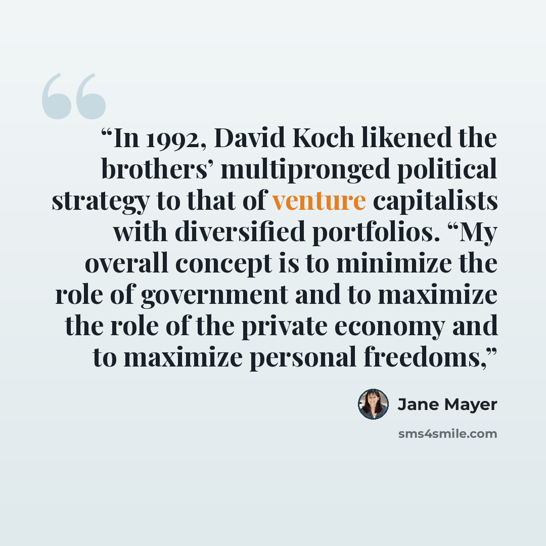 “In 1992, David Koch likened the brothers’ multipronged political strategy to that of venture capitalists with diversified portfolios. “My overall concept is to minimize the role of government and to maximize the role of the private economy and to maximize personal freedoms,” quote by Jane Mayer
