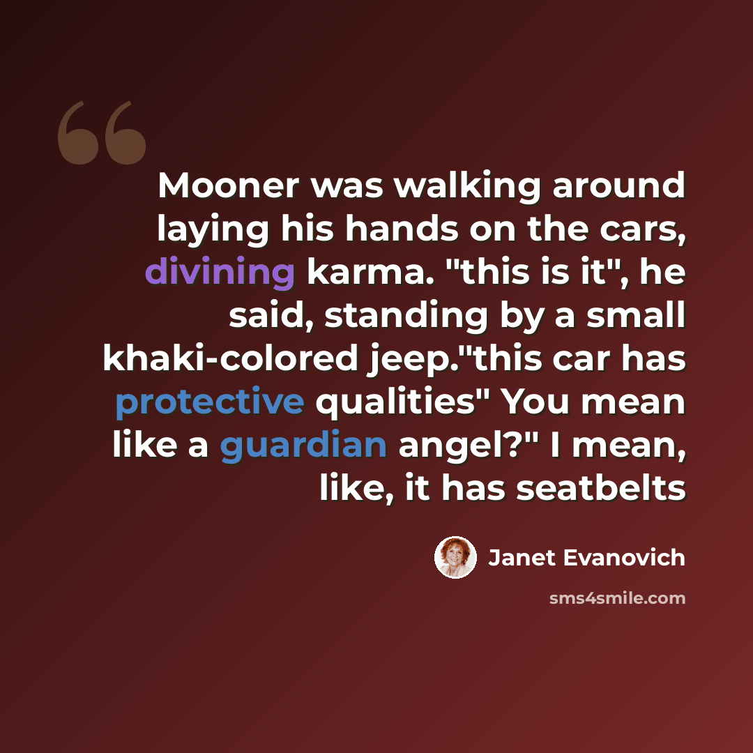 “Mooner was walking around laying his hands on the cars, divining karma. "this is it", he said, standing by a small khaki-colored jeep."this car has protective qualities" You mean like a guardian angel?" I mean, like, it has seatbelts” quote by Janet Evanovich