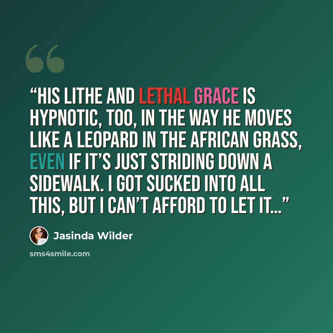 “His lithe and lethal grace is hypnotic, too, in the way he moves like a leopard in the African grass, even if it’s just striding down a sidewalk. I got sucked into all this, but I can’t afford to let it…” quote by Jasinda Wilder