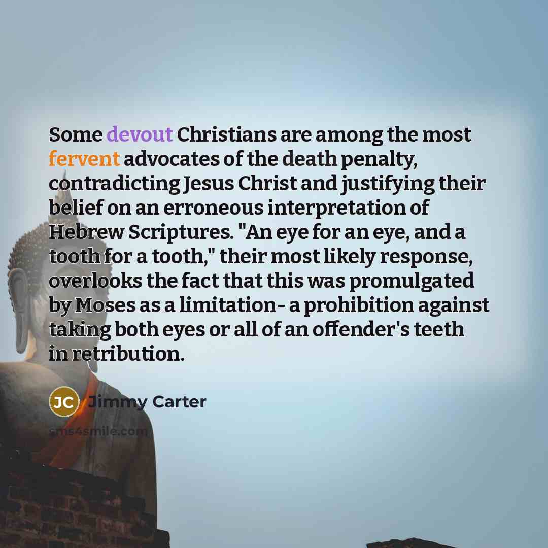 “Some devout Christians are among the most fervent advocates of the death penalty, contradicting Jesus Christ and justifying their belief on an erroneous interpretation of Hebrew Scriptures. "An eye for an eye, and a tooth for a tooth," their most likely response, overlooks the fact that this was…” quote by Jimmy Carter