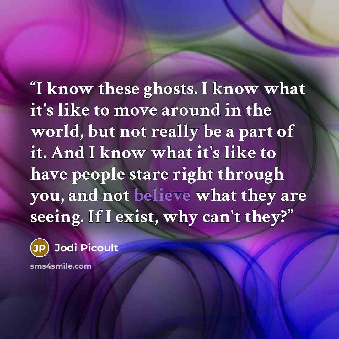“I know these ghosts. I know what it's like to move around in the world, but not really be a part of it. And I know what it's like to have people stare right through you, and not believe what they are seeing. If I exist, why can't they?” quote by Jodi Picoult