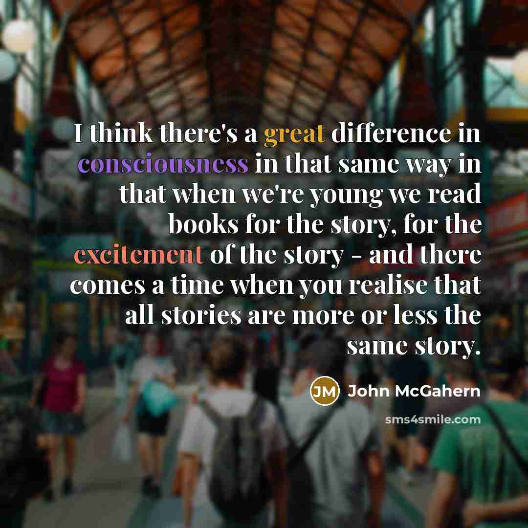 “I think there's a great difference in consciousness in that same way in that when we're young we read books for the story, for the excitement of the story - and there comes a time when you realise that all stories are more or less the same story.” quote by John McGahern