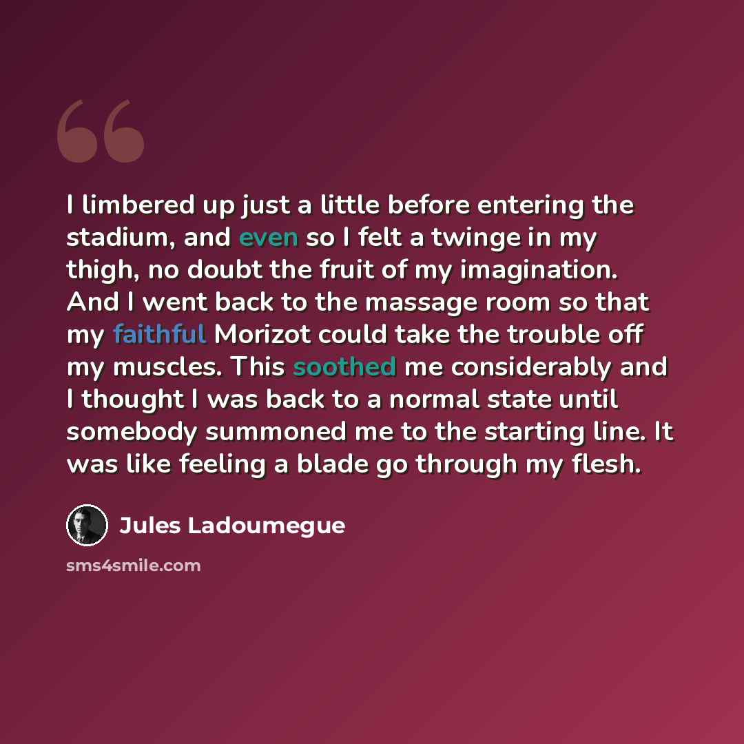 “I limbered up just a little before entering the stadium, and even so I felt a twinge in my thigh, no doubt the fruit of my imagination. And I went back to the massage room so that my faithful Morizot could take the trouble off my muscles. This soothed me considerably and I thought I was back to a…” quote by Jules Ladoumegue