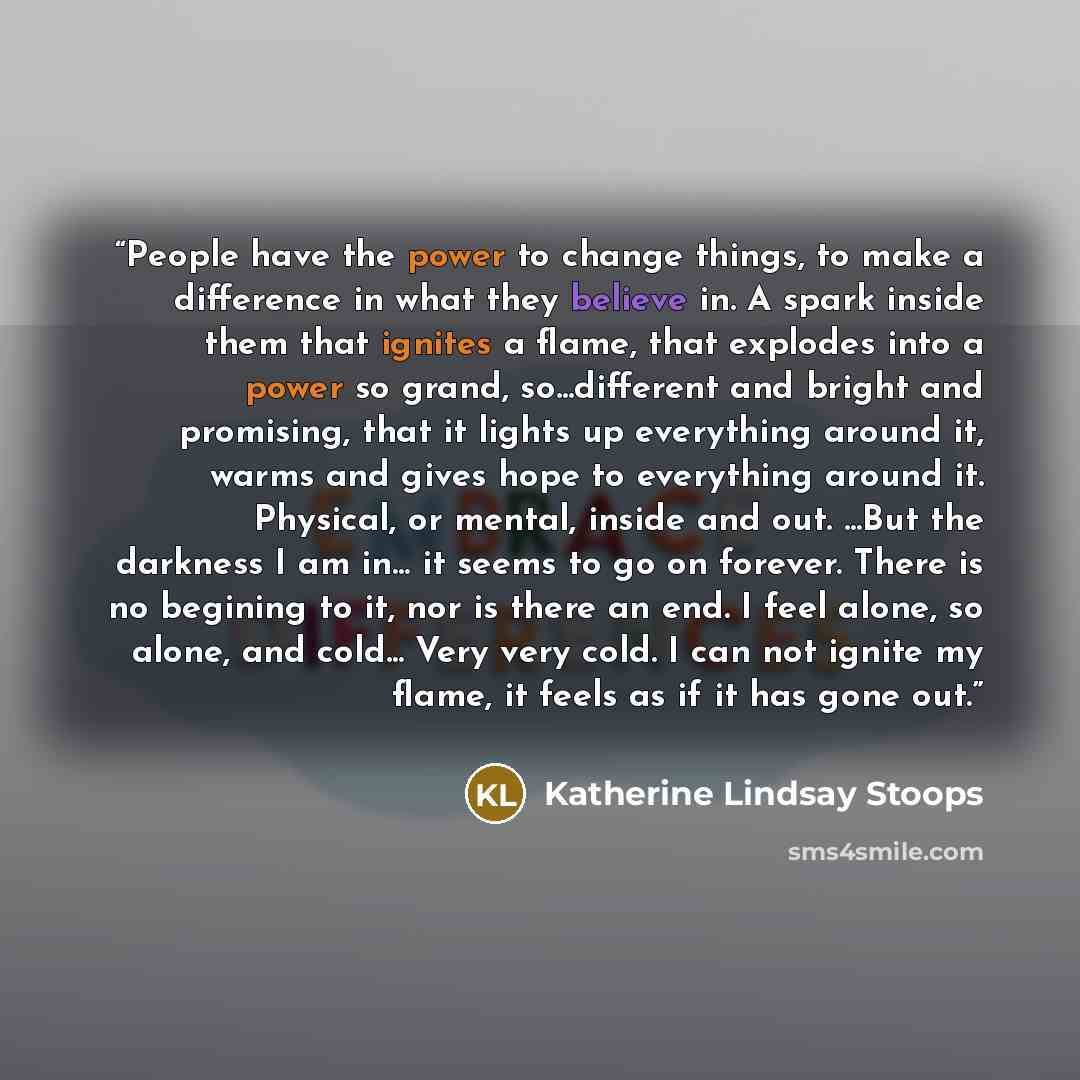“People have the power to change things, to make a difference in what they believe in. A spark inside them that ignites a flame, that explodes into a power so grand, so...different and bright and promising, that it lights up everything around it, warms and gives hope to everything around it…” quote by Katherine Lindsay Stoops