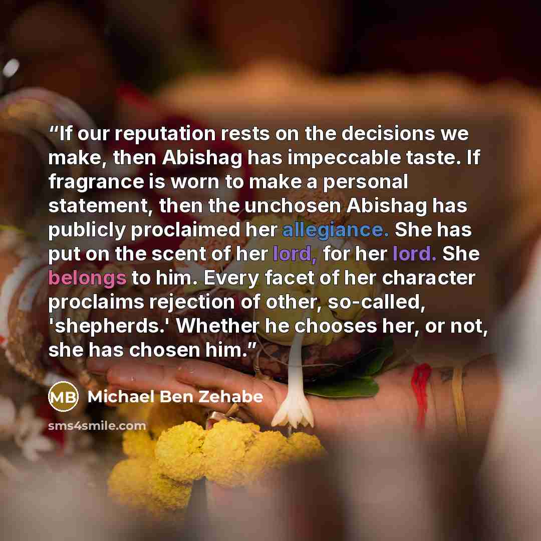 “If our reputation rests on the decisions we make, then Abishag has impeccable taste. If fragrance is worn to make a personal statement, then the unchosen Abishag has publicly proclaimed her allegiance. She has put on the scent of her lord, for her lord. She belongs to him. Every facet of her…” quote by Michael Ben Zehabe