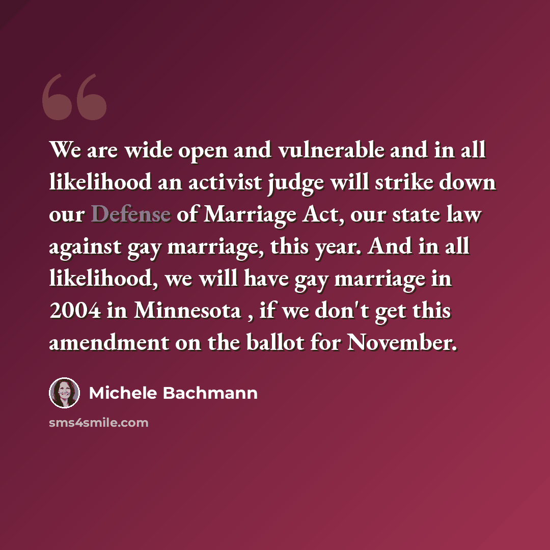 “We are wide open and vulnerable and in all likelihood an activist judge will strike down our Defense of Marriage Act, our state law against gay marriage, this year. And in all likelihood, we will have gay marriage in 2004 in Minnesota , if we don't get this amendment on the ballot for November.” quote by Michele Bachmann
