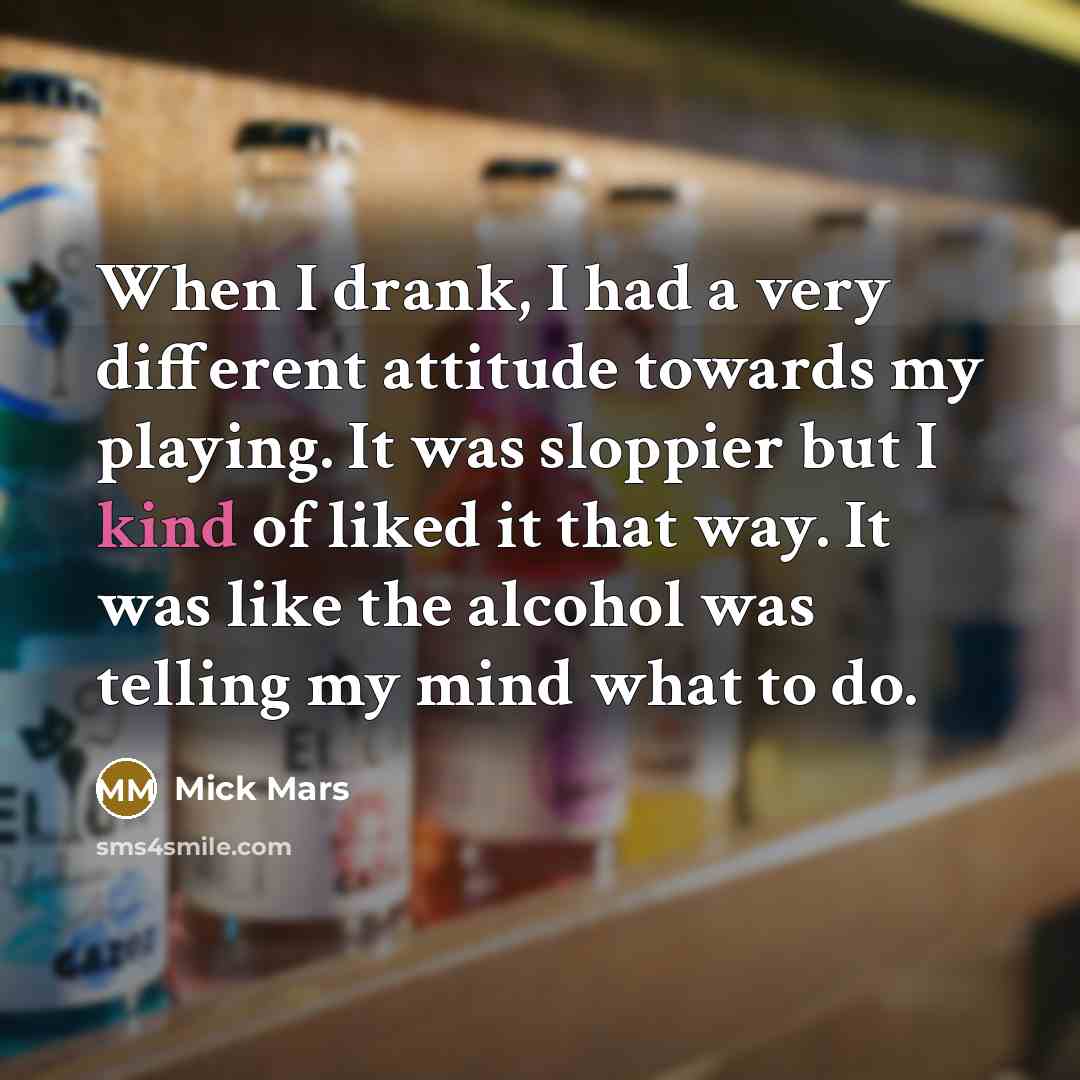 “When I drank, I had a very different attitude towards my playing. It was sloppier but I kind of liked it that way. It was like the alcohol was telling my mind what to do.” quote by Mick Mars