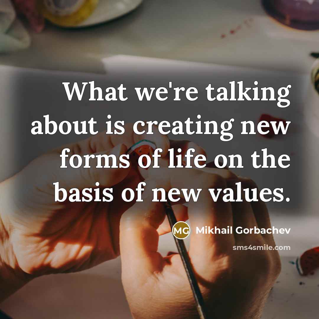 “What we're talking about is creating new forms of life on the basis of new values.” quote by Mikhail Gorbachev