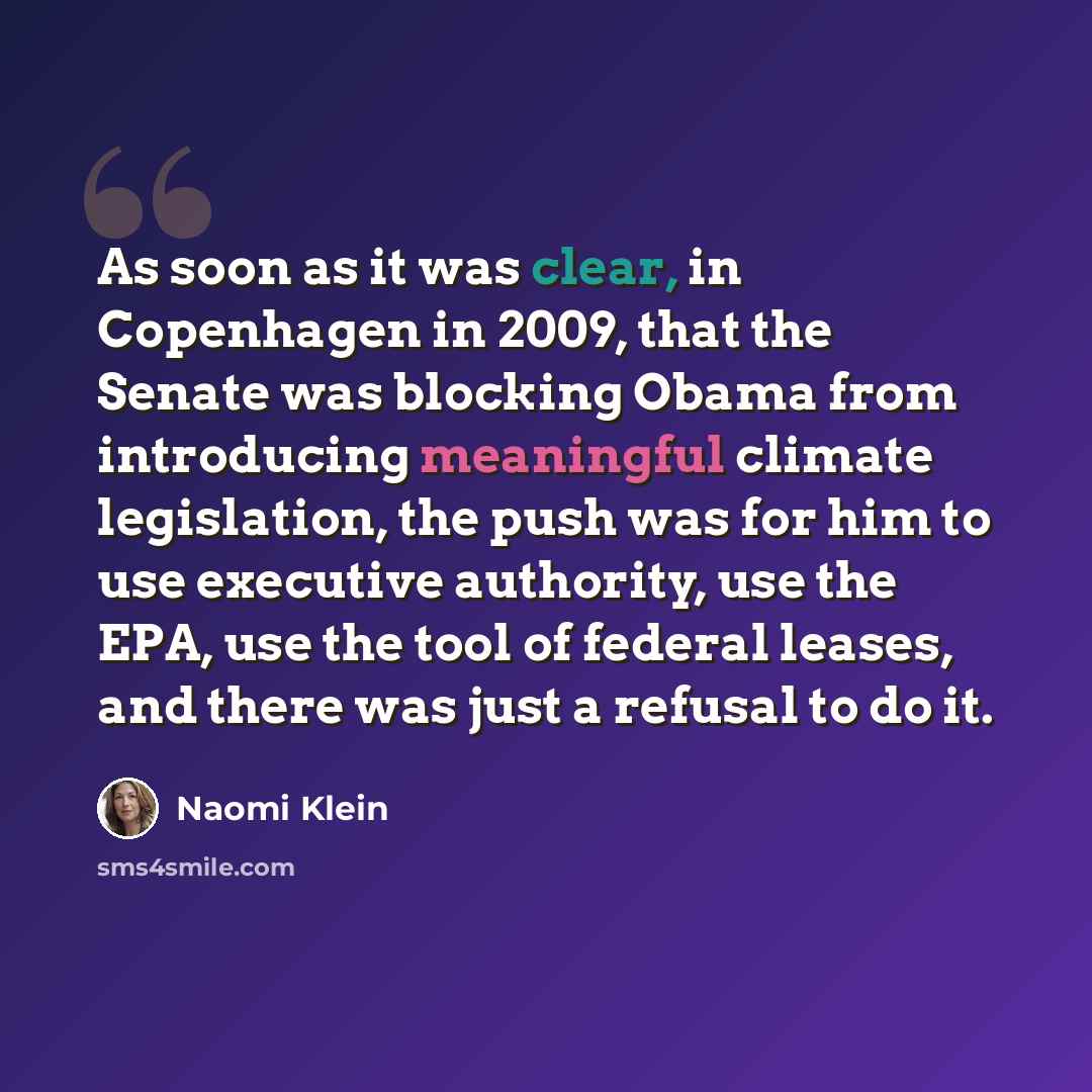 “As soon as it was clear, in Copenhagen in 2009, that the Senate was blocking Obama from introducing meaningful climate legislation, the push was for him to use executive authority, use the EPA, use the tool of federal leases, and there was just a refusal to do it.” quote by Naomi Klein