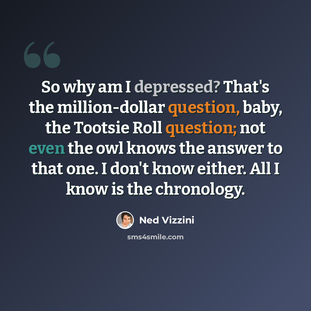 “So why am I depressed? That's the million-dollar question, baby, the Tootsie Roll question; not even the owl knows the answer to that one. I don't know either. All I know is the chronology.” quote by Ned Vizzini