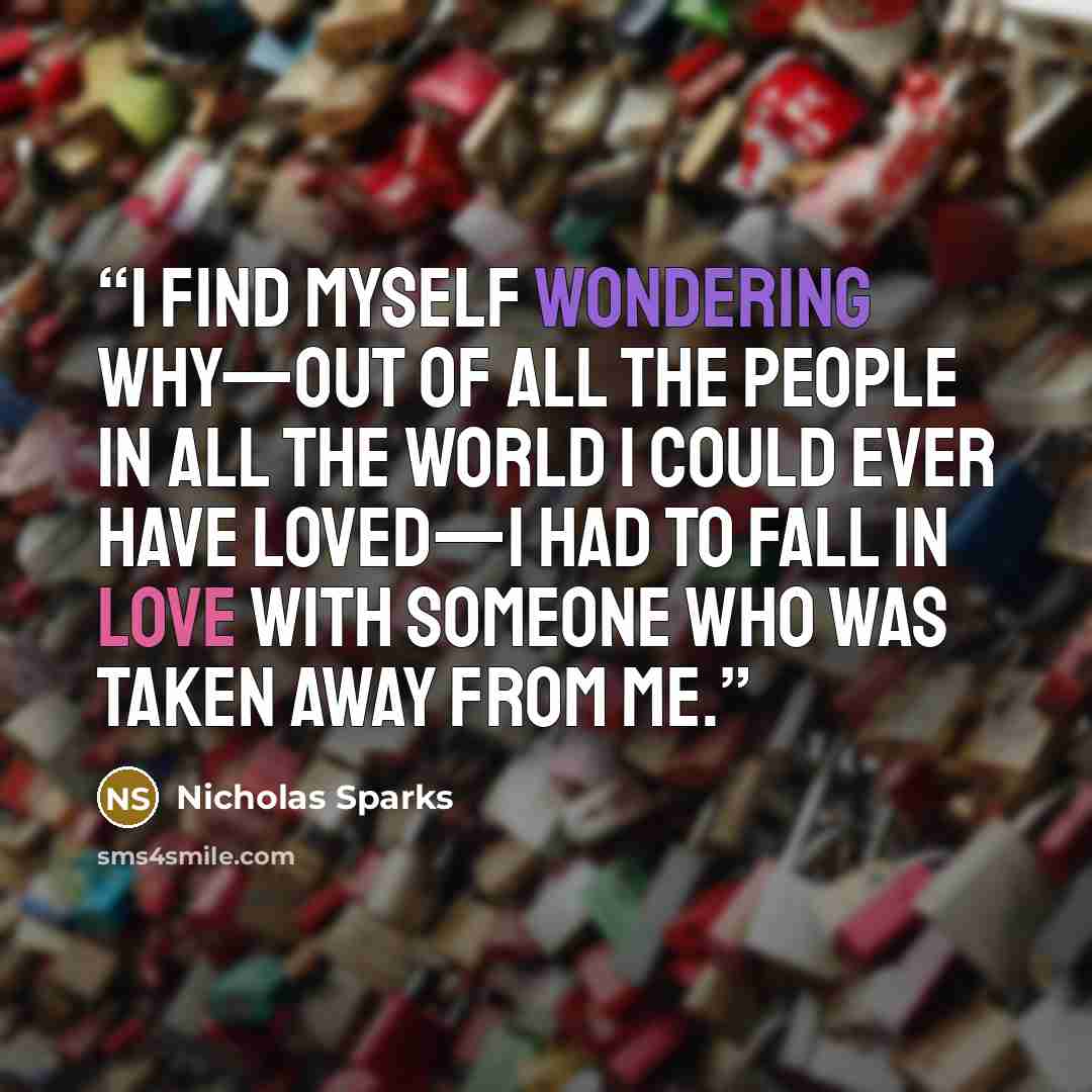 “I find myself wondering why—out of all the people in all the world I could ever have loved—I had to fall in love with someone who was taken away from me.” quote by Nicholas Sparks