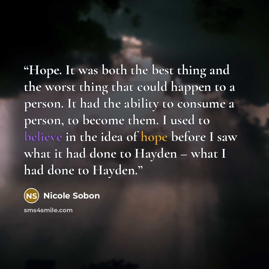 “Hope. It was both the best thing and the worst thing that could happen to a person. It had the ability to consume a person, to become them. I used to believe in the idea of hope before I saw what it had done to Hayden – what I had done to Hayden.” quote by Nicole Sobon
