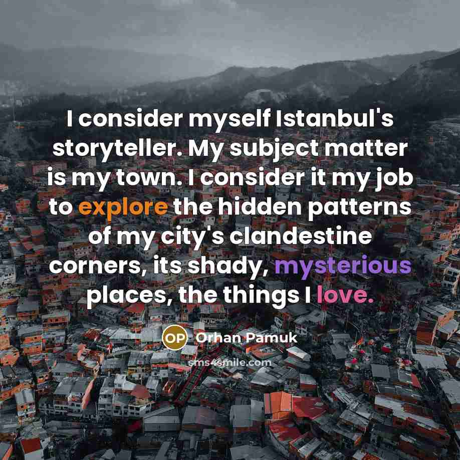 “I consider myself Istanbul's storyteller. My subject matter is my town. I consider it my job to explore the hidden patterns of my city's clandestine corners, its shady, mysterious places, the things I love.” quote by Orhan Pamuk